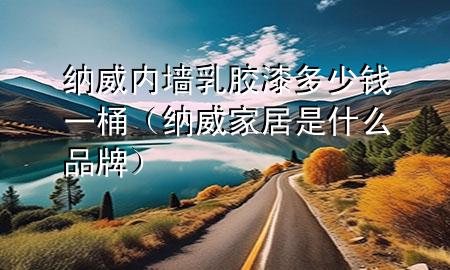 纳威内墙乳胶漆多少钱一桶（纳威家居是什么品牌）