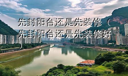 先封阳台还是先装修（先封阳台还是先装修好）