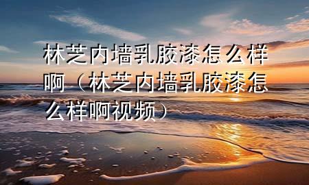 林芝内墙乳胶漆怎么样啊（林芝内墙乳胶漆怎么样啊视频）