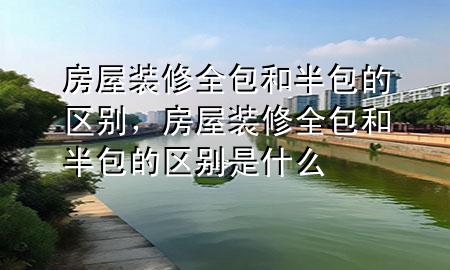 房屋装修全包和半包的区别，房屋装修全包和半包的区别是什么