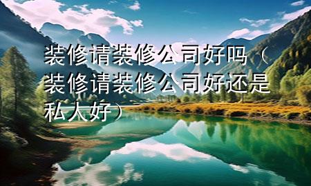 装修请装修公司好吗（装修请装修公司好还是私人好）