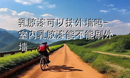 乳胶漆可以抹外墙吗-室内乳胶漆能不能刷外墙