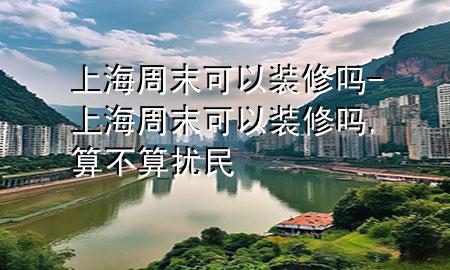上海周末可以装修吗-上海周末可以装修吗,算不算扰民