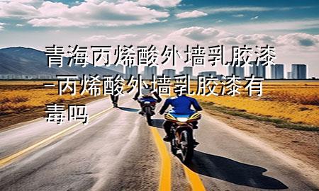 青海丙烯酸外墙乳胶漆-丙烯酸外墙乳胶漆有毒吗