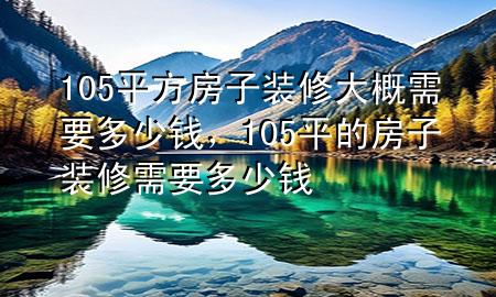 105平方房子装修大概需要多少钱，105平的房子装修需要多少钱