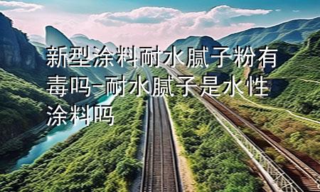 新型涂料耐水腻子粉有毒吗-耐水腻子是水性涂料吗