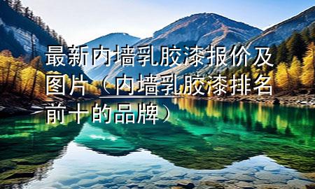 最新内墙乳胶漆报价及图片（内墙乳胶漆排名前十的品牌）