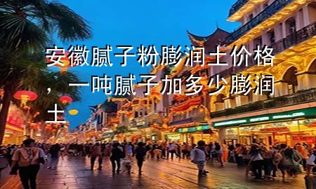 安徽腻子粉膨润土价格，一吨腻子加多少膨润土