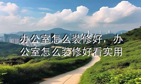 办公室怎么装修好，办公室怎么装修好看实用