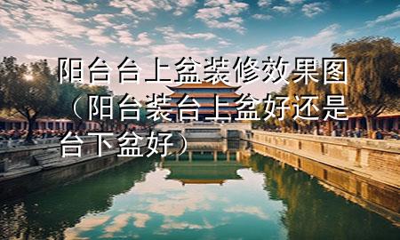 阳台台上盆装修效果图（阳台装台上盆好还是台下盆好）