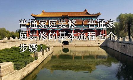 普通家庭装修（普通家庭装修的基本流程七个步骤）