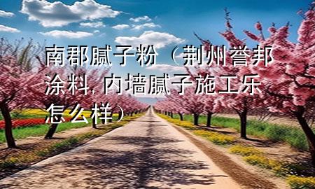 南郡腻子粉（荆州誉邦涂料,内墙腻子施工乐怎么样）