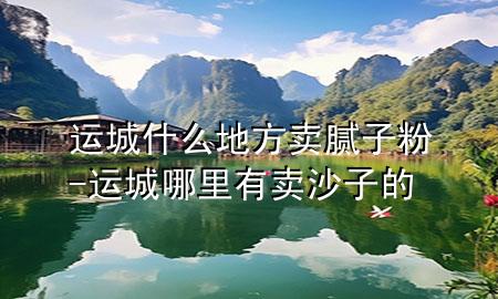 运城什么地方卖腻子粉-运城哪里有卖沙子的