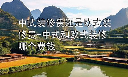 中式装修贵还是欧式装修贵-中式和欧式装修哪个费钱