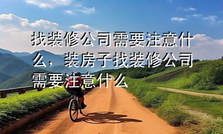 找装修公司需要注意什么，装房子找装修公司需要注意什么