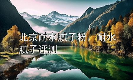 北京耐水腻子粉，耐水腻子评测