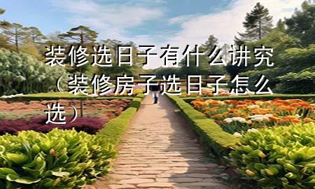 装修选日子有什么讲究（装修房子选日子怎么选）