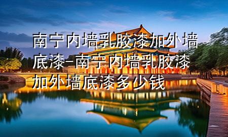 南宁内墙乳胶漆加外墙底漆-南宁内墙乳胶漆加外墙底漆多少钱
