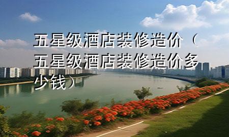 五星级酒店装修造价（五星级酒店装修造价多少钱）