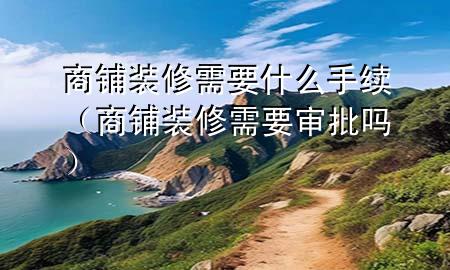 商铺装修需要什么手续（商铺装修需要审批吗）