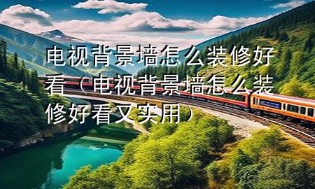 电视背景墙怎么装修好看（电视背景墙怎么装修好看又实用）