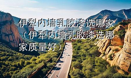 伊犁内墙乳胶漆选哪家（伊犁内墙乳胶漆选哪家质量好）