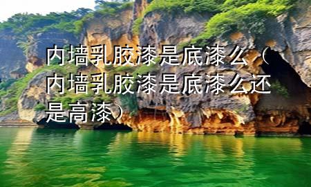 内墙乳胶漆是底漆么（内墙乳胶漆是底漆么还是高漆）