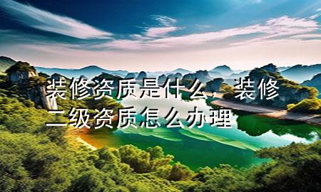 装修资质是什么，装修二级资质怎么办理