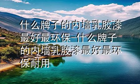什么牌子的内墙乳胶漆最好最环保-什么牌子的内墙乳胶漆最好最环保耐用