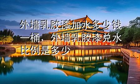 外墙乳胶漆加水多少钱一桶，外墙乳胶漆兑水比例是多少