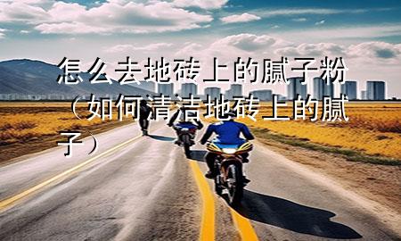 怎么去地砖上的腻子粉（如何清洁地砖上的腻子）