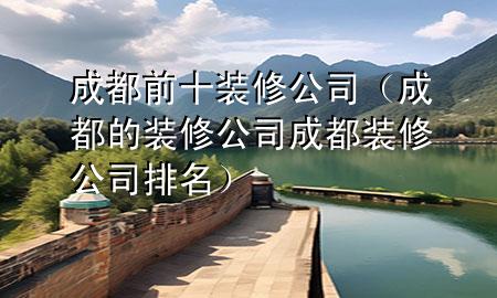 成都前十装修公司（成都的装修公司成都装修公司排名）