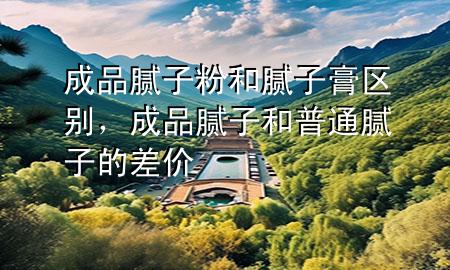 成品腻子粉和腻子膏区别，成品腻子和普通腻子的差价