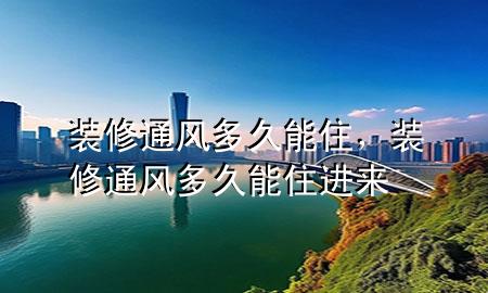 装修通风多久能住，装修通风多久能住进来