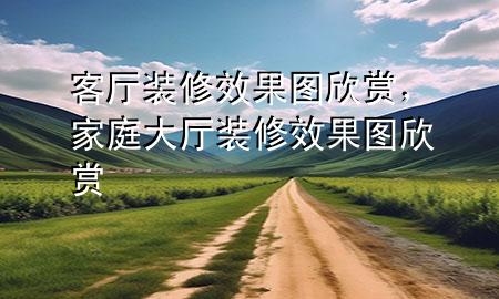 客厅装修效果图欣赏，家庭大厅装修效果图欣赏