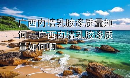 广西内墙乳胶漆质量如何，广西内墙乳胶漆质量如何啊