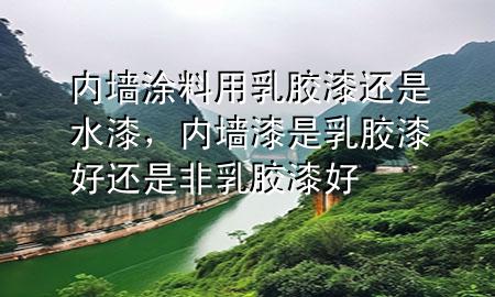 内墙涂料用乳胶漆还是水漆，内墙漆是乳胶漆好还是非乳胶漆好
