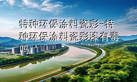 特种环保涂料瓷彩-特种环保涂料瓷彩漆有毒吗