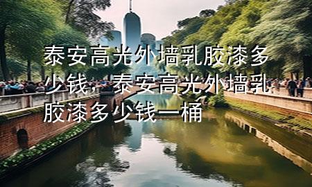 泰安高光外墙乳胶漆多少钱，泰安高光外墙乳胶漆多少钱一桶
