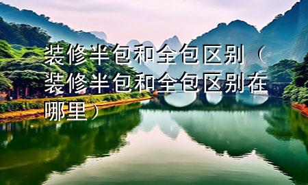 装修半包和全包区别（装修半包和全包区别在哪里）