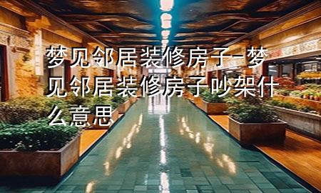 梦见邻居装修房子-梦见邻居装修房子吵架什么意思
