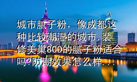城市腻子粉，像成都这种比较潮湿的城市,装修美巢800的腻子粉适合吗?防潮效果怎么样...