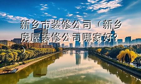 新乡市装修公司（新乡房屋装修公司哪家好?）