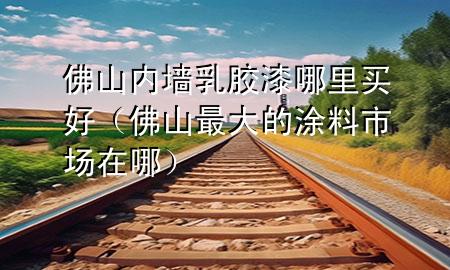 佛山内墙乳胶漆哪里买好（佛山最大的涂料市场在哪）