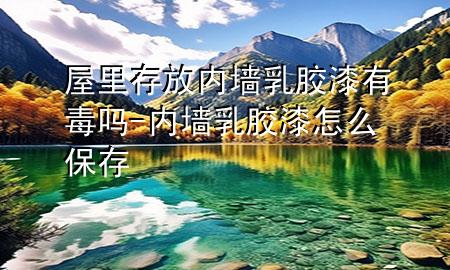 屋里存放内墙乳胶漆有毒吗-内墙乳胶漆怎么保存