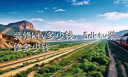 装修ktv多少钱，5dktv装修多少钱