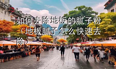 如何去除地板的腻子粉（地板腻子怎么快速去除）