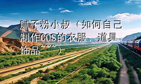 腻子粉小叔（如何自己制作COS的衣服、道具、饰品~~~）
