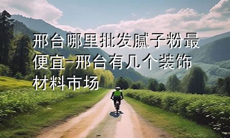 邢台哪里批发腻子粉最便宜-邢台有几个装饰材料市场