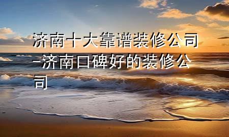 济南十大靠谱装修公司-济南口碑好的装修公司